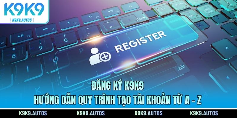 Đăng Ký K9K9 - Hướng Dẫn Quy Trình Tạo Tài Khoản Từ A - Z